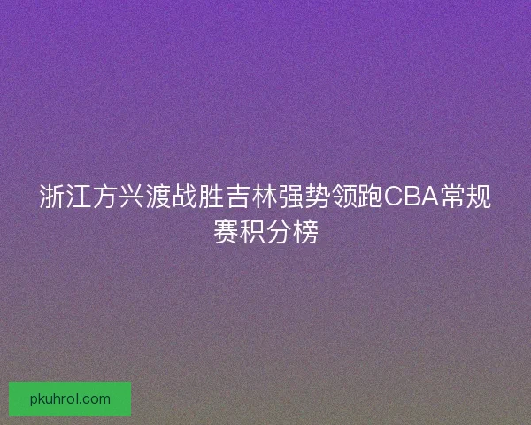 浙江方兴渡战胜吉林强势领跑CBA常规赛积分榜