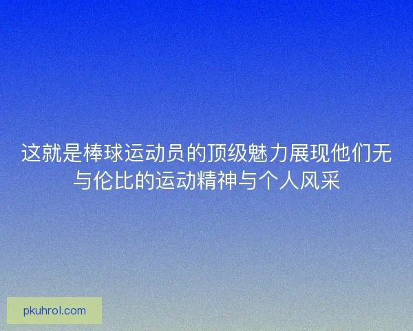 这就是棒球运动员的顶级魅力展现他们无与伦比的运动精神与个人风采