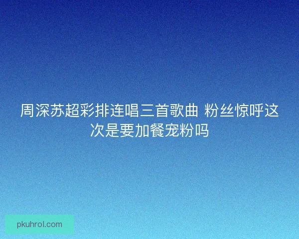 周深苏超彩排连唱三首歌曲 粉丝惊呼这次是要加餐宠粉吗