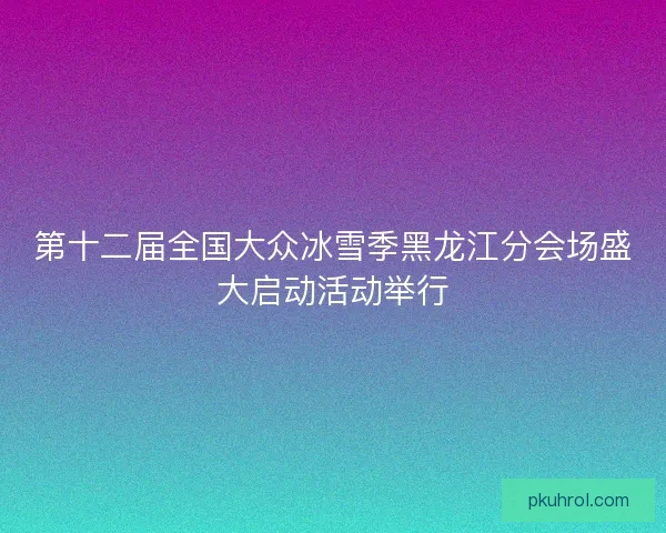 第十二届全国大众冰雪季黑龙江分会场盛大启动活动举行