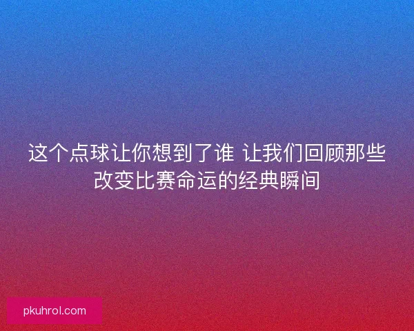 这个点球让你想到了谁 让我们回顾那些改变比赛命运的经典瞬间