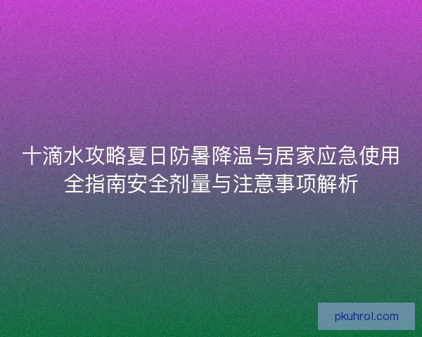 十滴水攻略夏日防暑降温与居家应急使用全指南安全剂量与注意事项解析